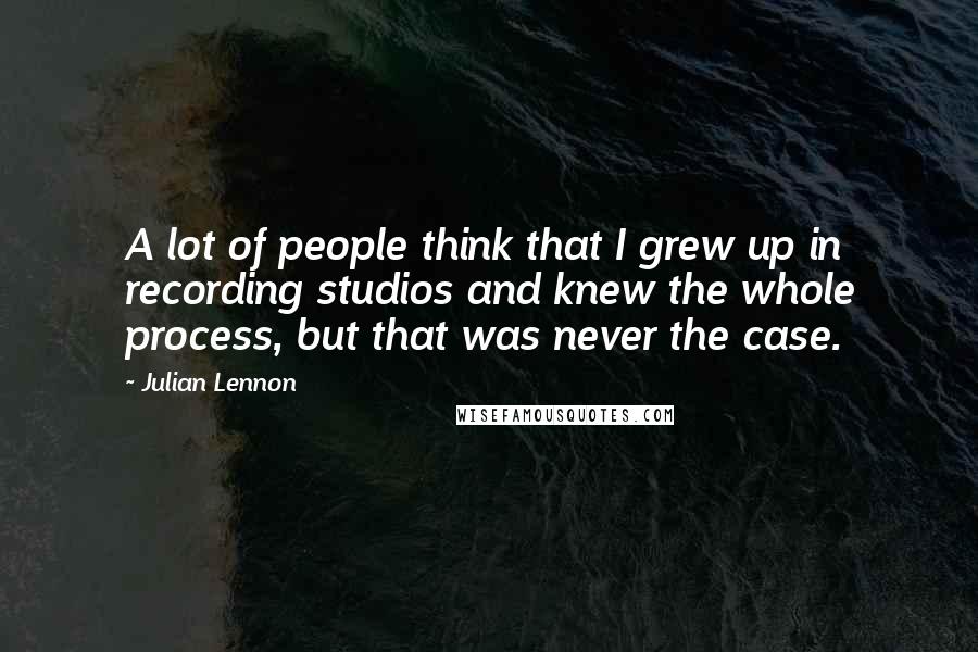 Julian Lennon Quotes: A lot of people think that I grew up in recording studios and knew the whole process, but that was never the case.