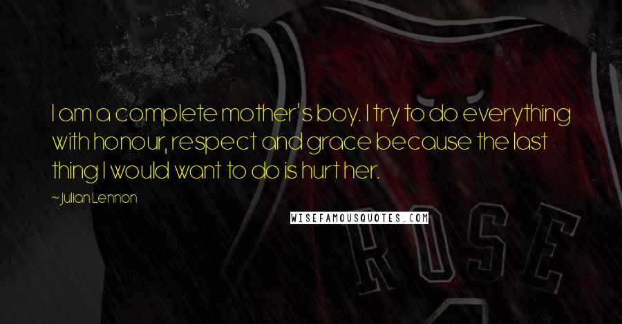 Julian Lennon Quotes: I am a complete mother's boy. I try to do everything with honour, respect and grace because the last thing I would want to do is hurt her.