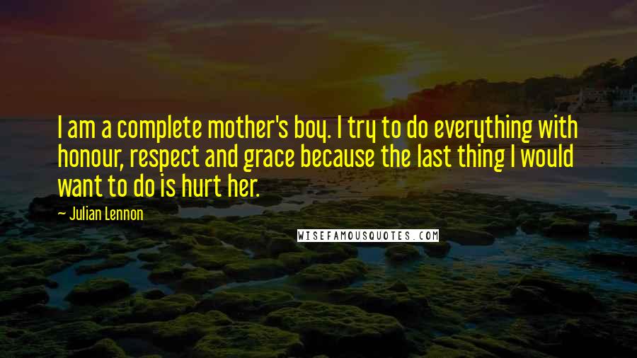 Julian Lennon Quotes: I am a complete mother's boy. I try to do everything with honour, respect and grace because the last thing I would want to do is hurt her.