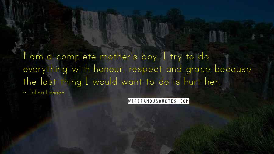 Julian Lennon Quotes: I am a complete mother's boy. I try to do everything with honour, respect and grace because the last thing I would want to do is hurt her.