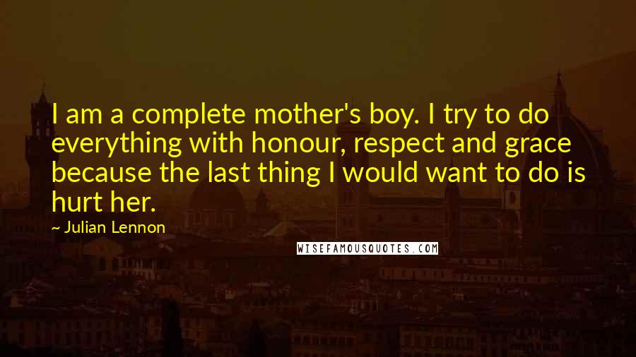 Julian Lennon Quotes: I am a complete mother's boy. I try to do everything with honour, respect and grace because the last thing I would want to do is hurt her.