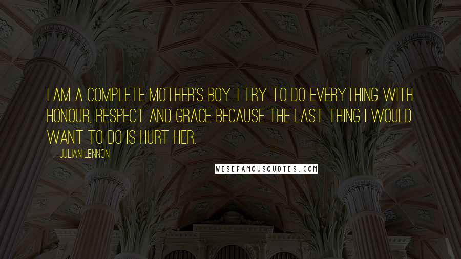 Julian Lennon Quotes: I am a complete mother's boy. I try to do everything with honour, respect and grace because the last thing I would want to do is hurt her.