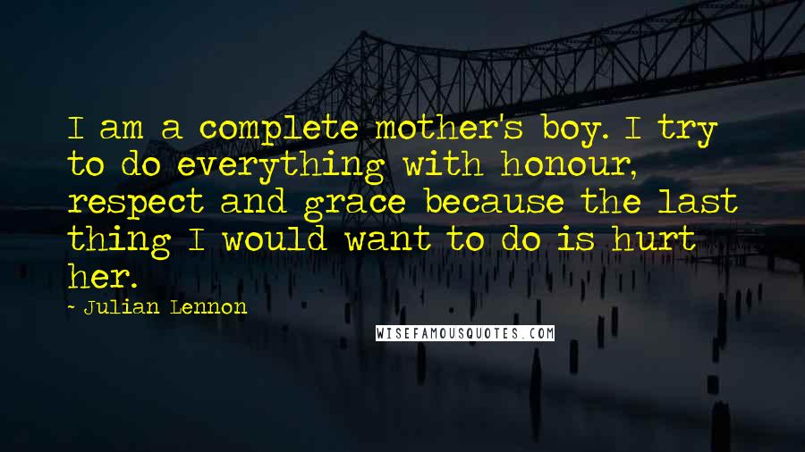 Julian Lennon Quotes: I am a complete mother's boy. I try to do everything with honour, respect and grace because the last thing I would want to do is hurt her.