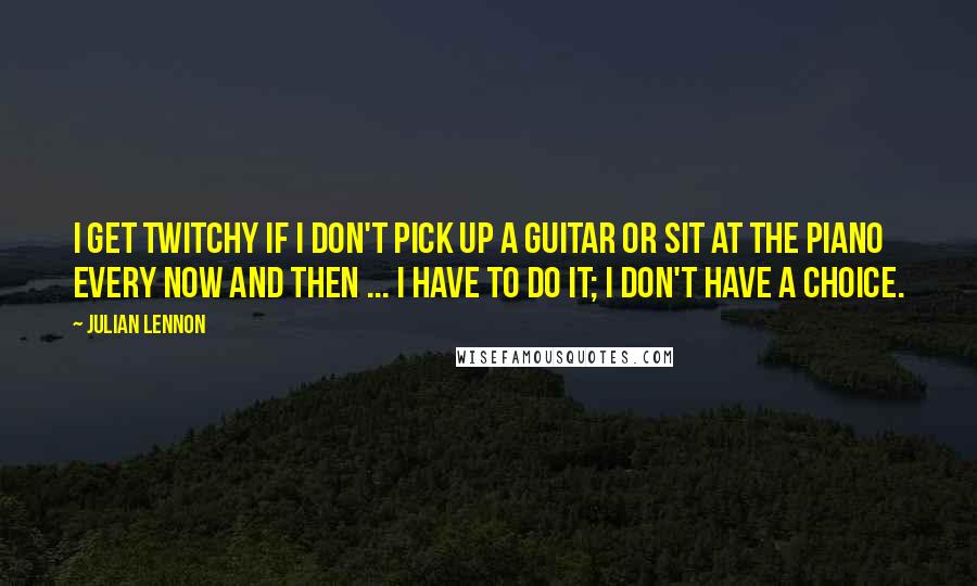 Julian Lennon Quotes: I get twitchy if I don't pick up a guitar or sit at the piano every now and then ... I have to do it; I don't have a choice.