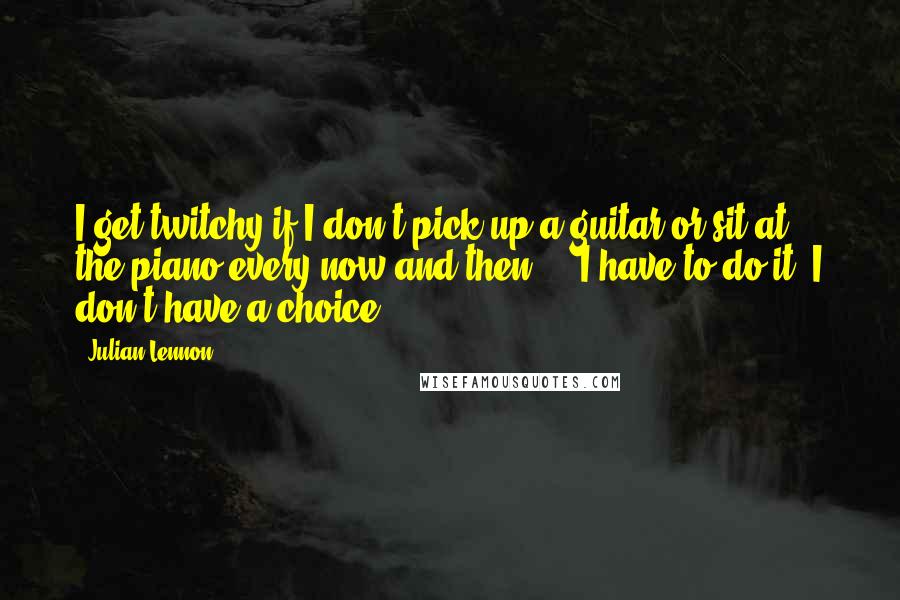 Julian Lennon Quotes: I get twitchy if I don't pick up a guitar or sit at the piano every now and then ... I have to do it; I don't have a choice.