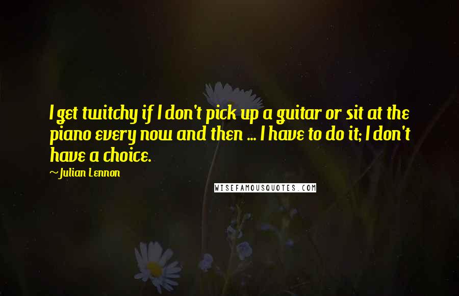 Julian Lennon Quotes: I get twitchy if I don't pick up a guitar or sit at the piano every now and then ... I have to do it; I don't have a choice.