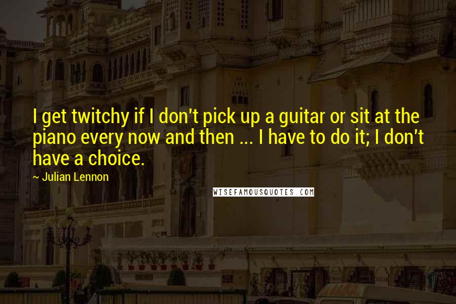Julian Lennon Quotes: I get twitchy if I don't pick up a guitar or sit at the piano every now and then ... I have to do it; I don't have a choice.