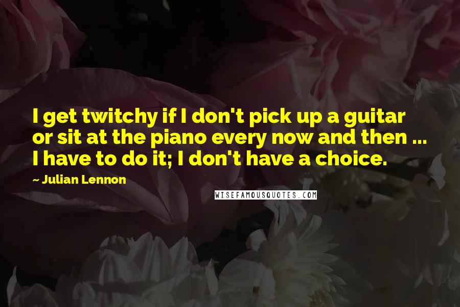 Julian Lennon Quotes: I get twitchy if I don't pick up a guitar or sit at the piano every now and then ... I have to do it; I don't have a choice.