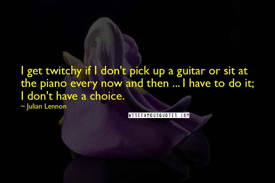 Julian Lennon Quotes: I get twitchy if I don't pick up a guitar or sit at the piano every now and then ... I have to do it; I don't have a choice.