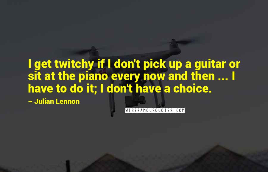 Julian Lennon Quotes: I get twitchy if I don't pick up a guitar or sit at the piano every now and then ... I have to do it; I don't have a choice.