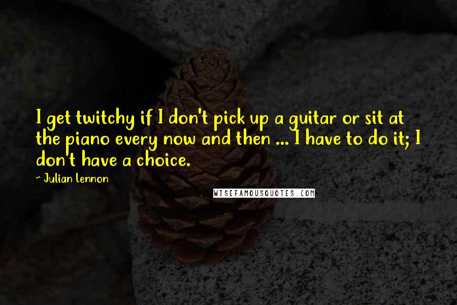 Julian Lennon Quotes: I get twitchy if I don't pick up a guitar or sit at the piano every now and then ... I have to do it; I don't have a choice.