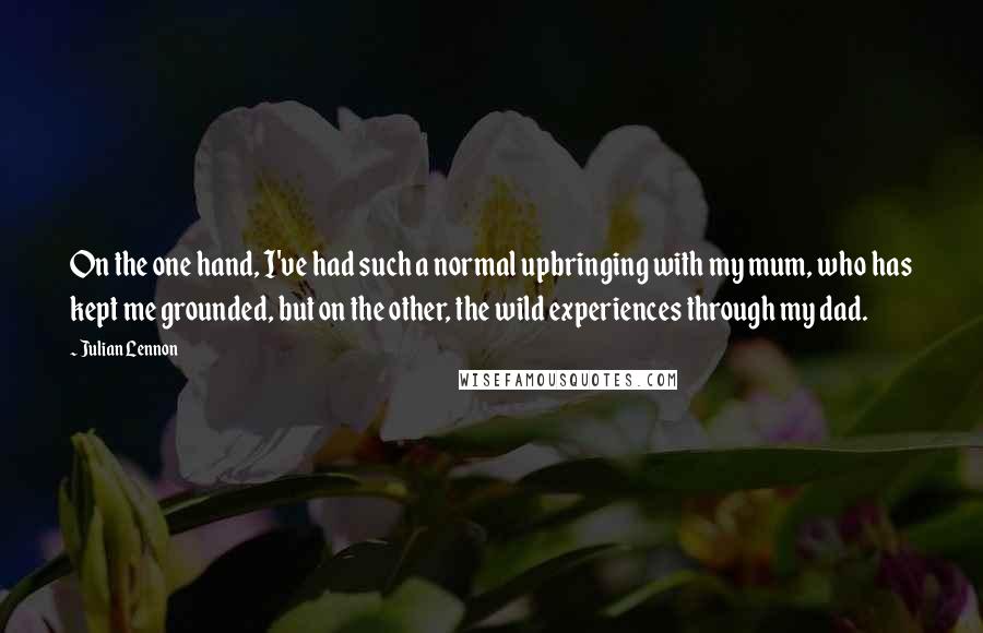 Julian Lennon Quotes: On the one hand, I've had such a normal upbringing with my mum, who has kept me grounded, but on the other, the wild experiences through my dad.