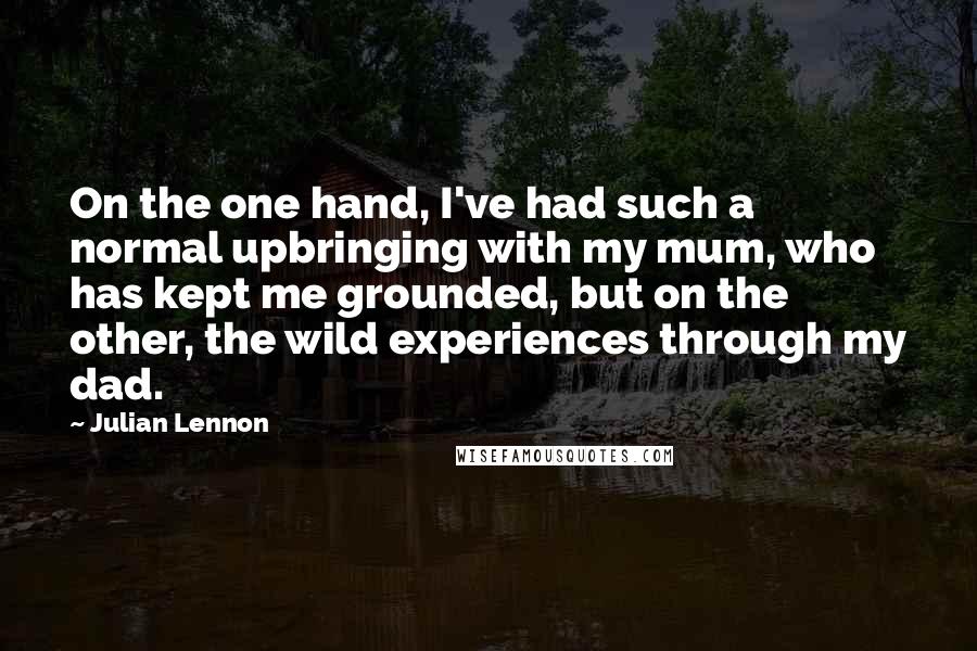 Julian Lennon Quotes: On the one hand, I've had such a normal upbringing with my mum, who has kept me grounded, but on the other, the wild experiences through my dad.