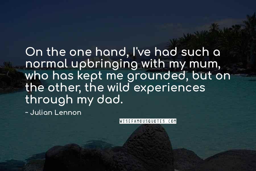 Julian Lennon Quotes: On the one hand, I've had such a normal upbringing with my mum, who has kept me grounded, but on the other, the wild experiences through my dad.