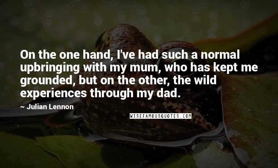 Julian Lennon Quotes: On the one hand, I've had such a normal upbringing with my mum, who has kept me grounded, but on the other, the wild experiences through my dad.