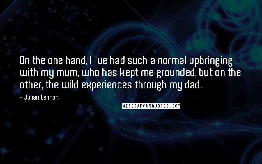 Julian Lennon Quotes: On the one hand, I've had such a normal upbringing with my mum, who has kept me grounded, but on the other, the wild experiences through my dad.