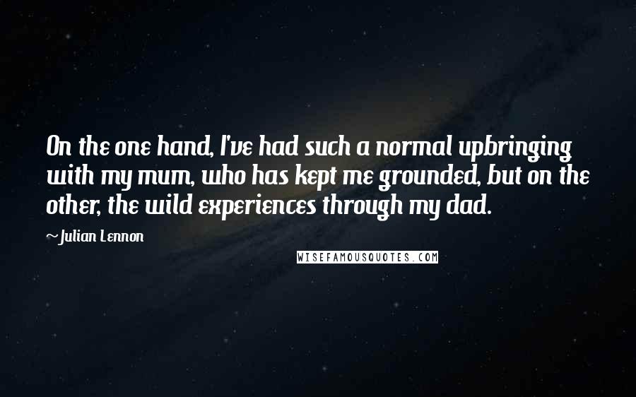 Julian Lennon Quotes: On the one hand, I've had such a normal upbringing with my mum, who has kept me grounded, but on the other, the wild experiences through my dad.