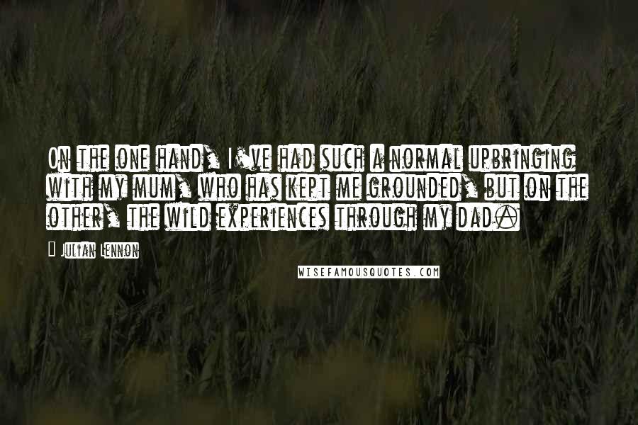 Julian Lennon Quotes: On the one hand, I've had such a normal upbringing with my mum, who has kept me grounded, but on the other, the wild experiences through my dad.