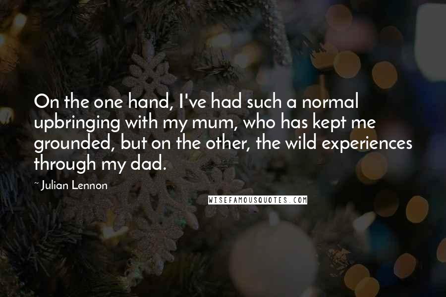 Julian Lennon Quotes: On the one hand, I've had such a normal upbringing with my mum, who has kept me grounded, but on the other, the wild experiences through my dad.