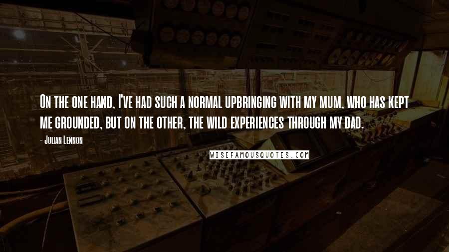 Julian Lennon Quotes: On the one hand, I've had such a normal upbringing with my mum, who has kept me grounded, but on the other, the wild experiences through my dad.
