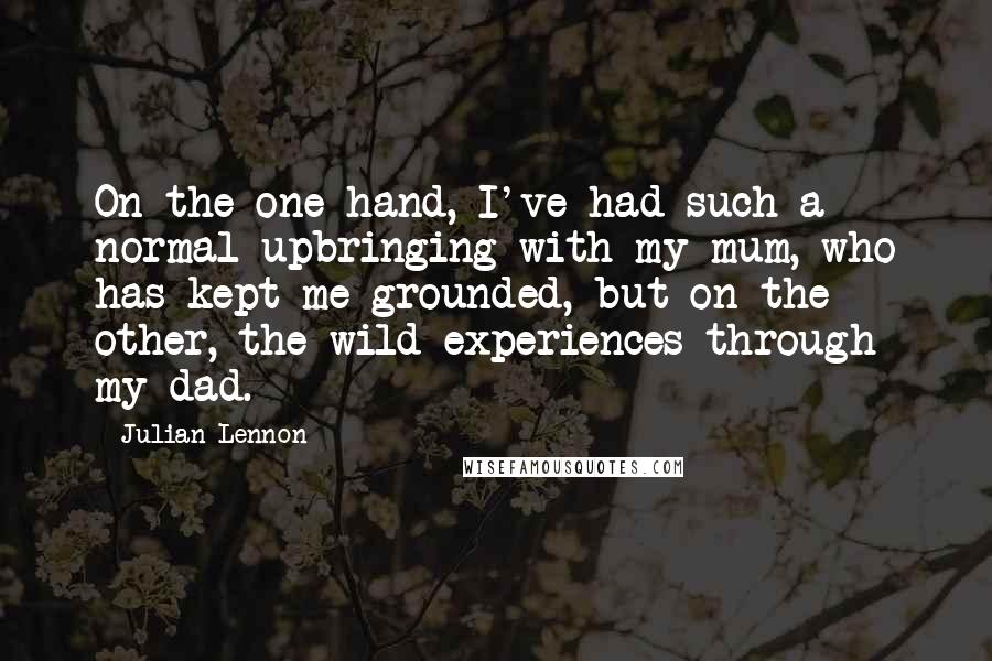 Julian Lennon Quotes: On the one hand, I've had such a normal upbringing with my mum, who has kept me grounded, but on the other, the wild experiences through my dad.