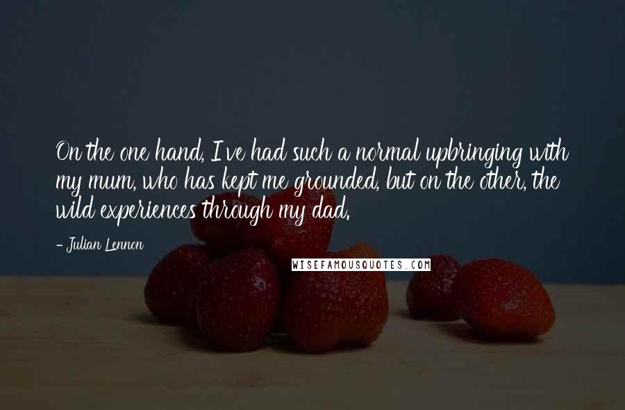 Julian Lennon Quotes: On the one hand, I've had such a normal upbringing with my mum, who has kept me grounded, but on the other, the wild experiences through my dad.