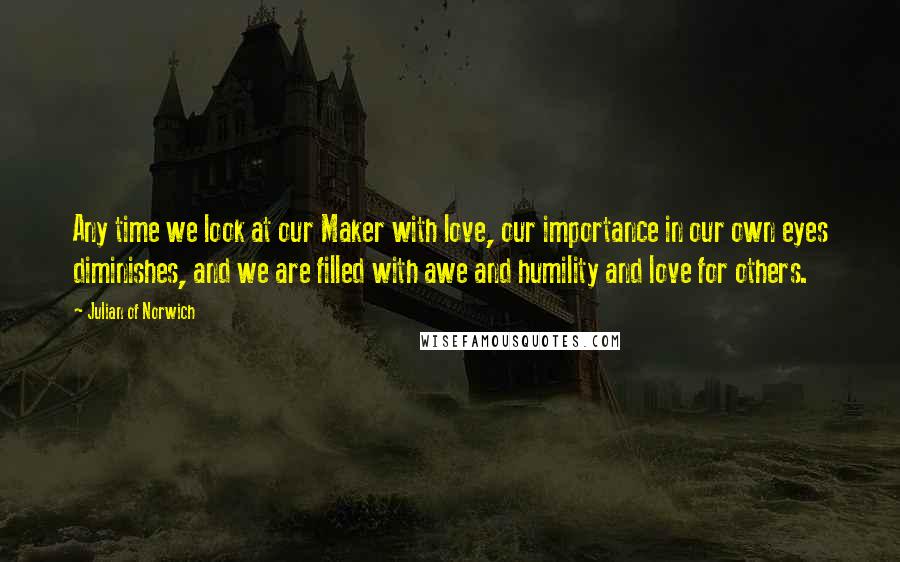 Julian Of Norwich Quotes: Any time we look at our Maker with love, our importance in our own eyes diminishes, and we are filled with awe and humility and love for others.