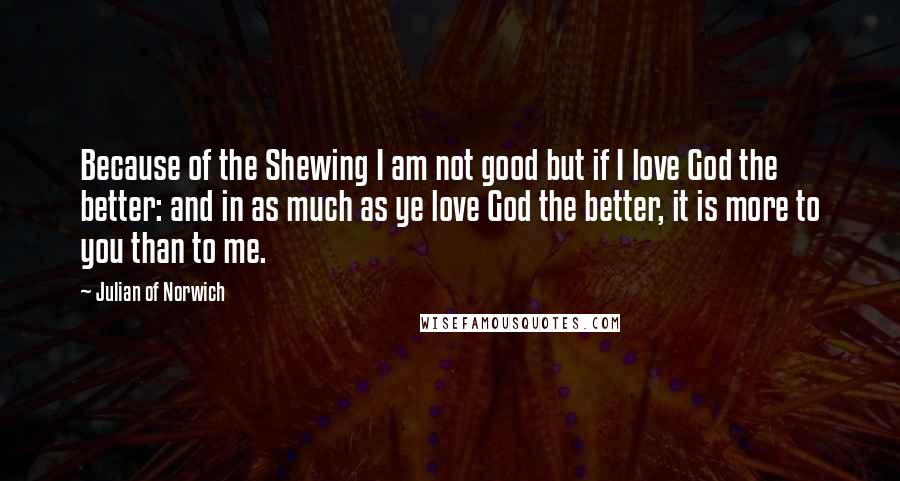 Julian Of Norwich Quotes: Because of the Shewing I am not good but if I love God the better: and in as much as ye love God the better, it is more to you than to me.