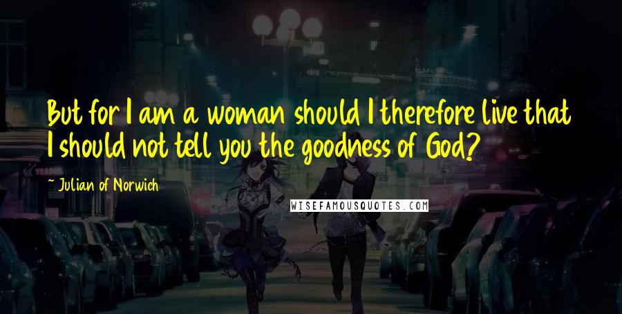 Julian Of Norwich Quotes: But for I am a woman should I therefore live that I should not tell you the goodness of God?