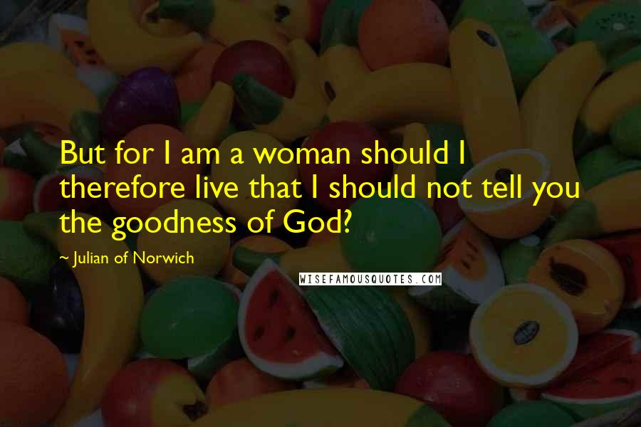 Julian Of Norwich Quotes: But for I am a woman should I therefore live that I should not tell you the goodness of God?