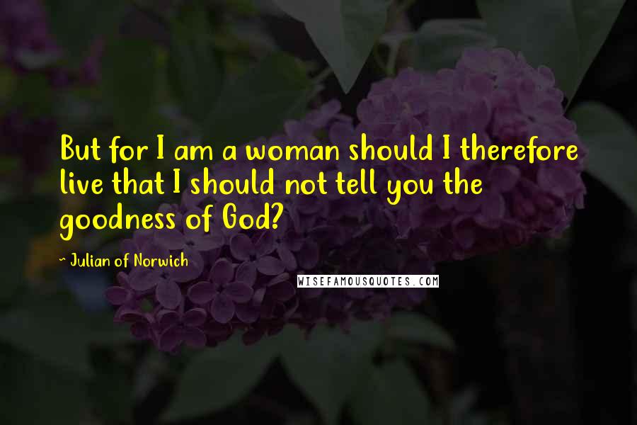 Julian Of Norwich Quotes: But for I am a woman should I therefore live that I should not tell you the goodness of God?