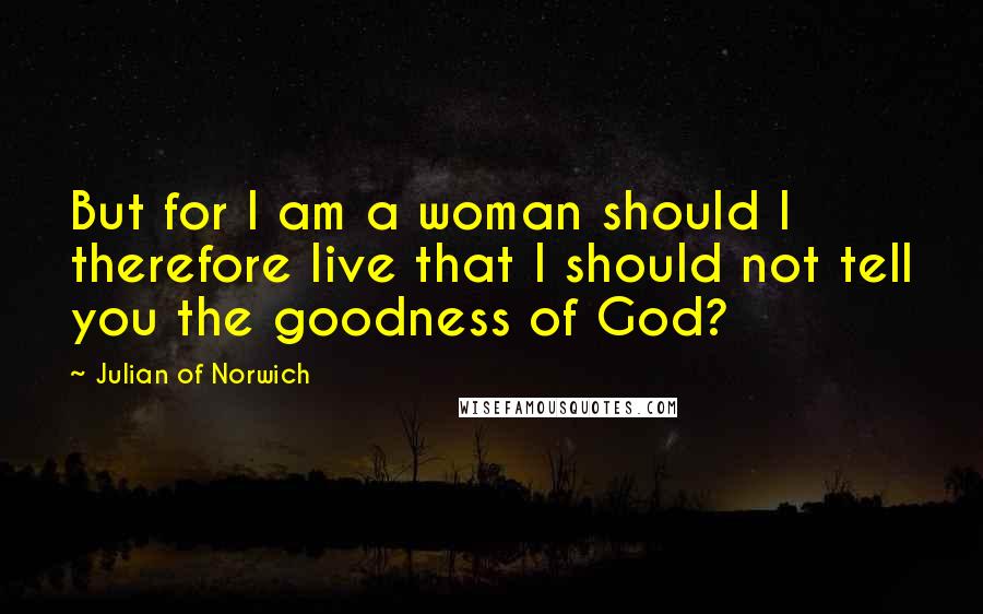 Julian Of Norwich Quotes: But for I am a woman should I therefore live that I should not tell you the goodness of God?