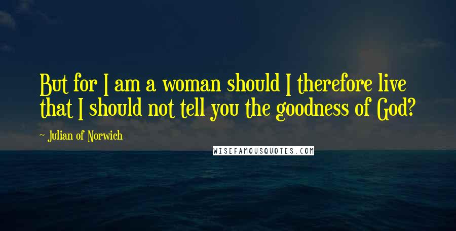 Julian Of Norwich Quotes: But for I am a woman should I therefore live that I should not tell you the goodness of God?