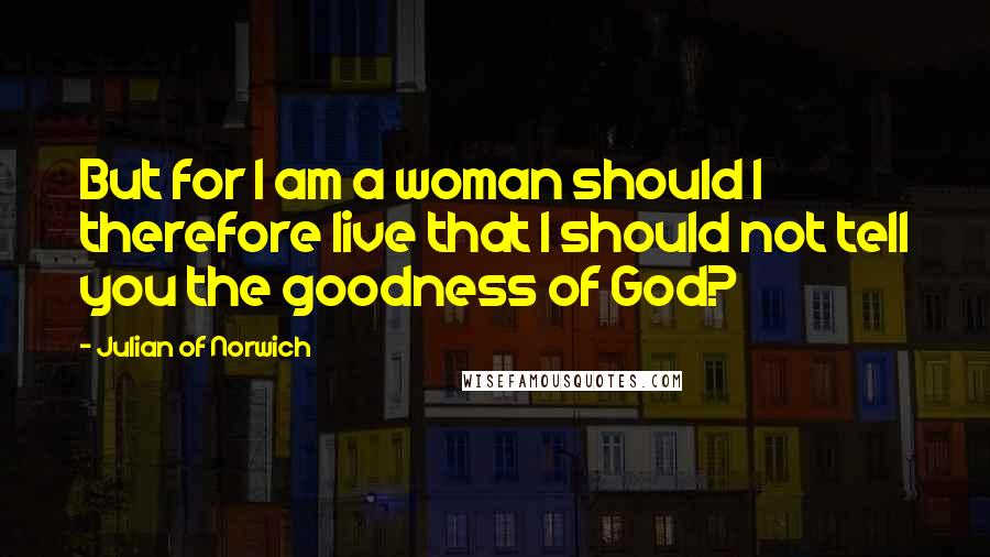 Julian Of Norwich Quotes: But for I am a woman should I therefore live that I should not tell you the goodness of God?