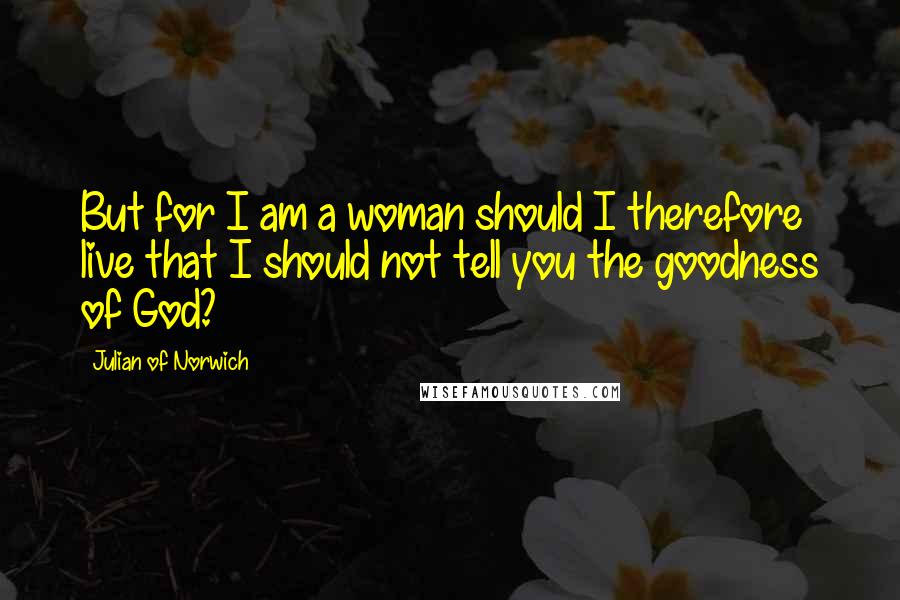 Julian Of Norwich Quotes: But for I am a woman should I therefore live that I should not tell you the goodness of God?