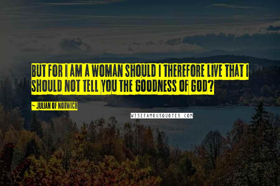 Julian Of Norwich Quotes: But for I am a woman should I therefore live that I should not tell you the goodness of God?
