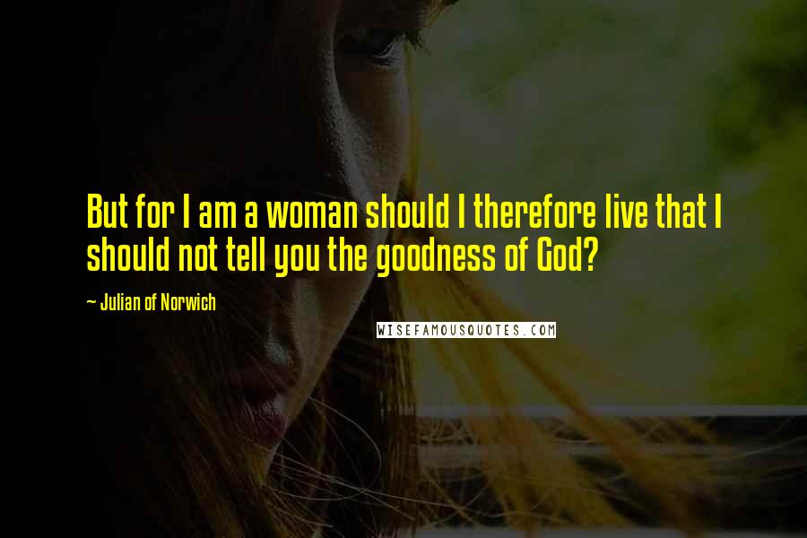 Julian Of Norwich Quotes: But for I am a woman should I therefore live that I should not tell you the goodness of God?