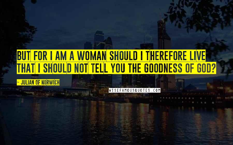 Julian Of Norwich Quotes: But for I am a woman should I therefore live that I should not tell you the goodness of God?