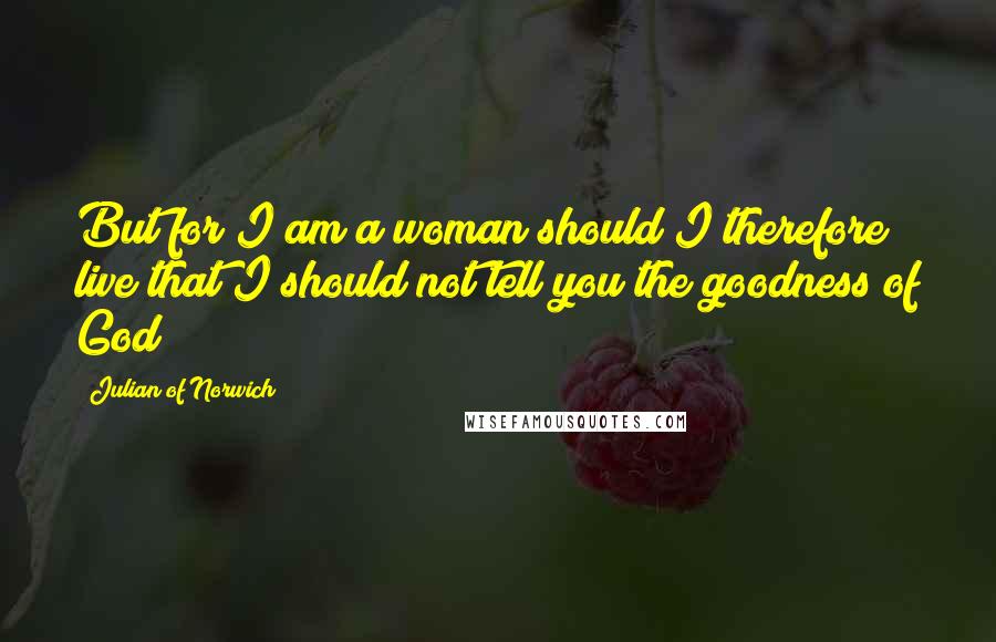 Julian Of Norwich Quotes: But for I am a woman should I therefore live that I should not tell you the goodness of God?