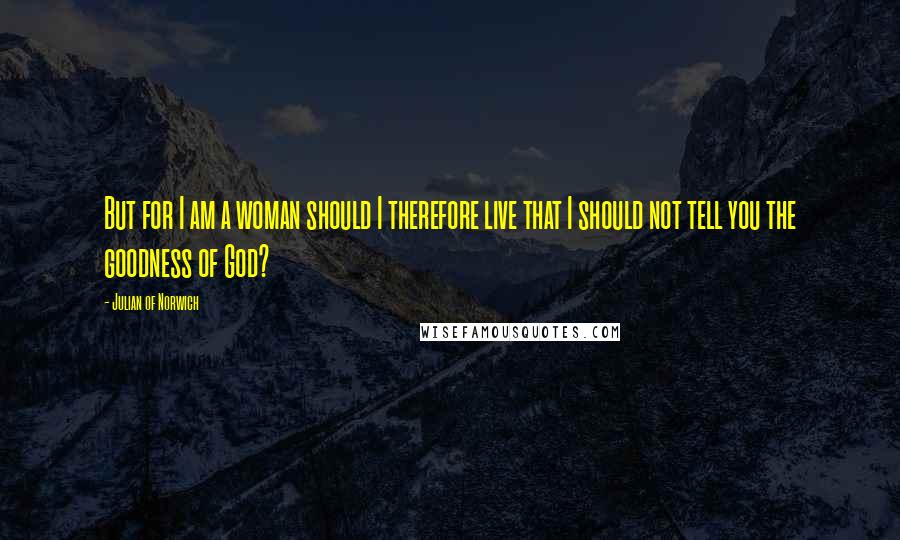 Julian Of Norwich Quotes: But for I am a woman should I therefore live that I should not tell you the goodness of God?