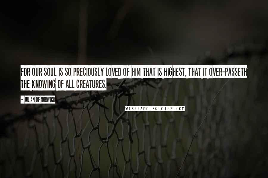 Julian Of Norwich Quotes: For our soul is so preciously loved of him that is highest, that it over-passeth the knowing of all creatures.