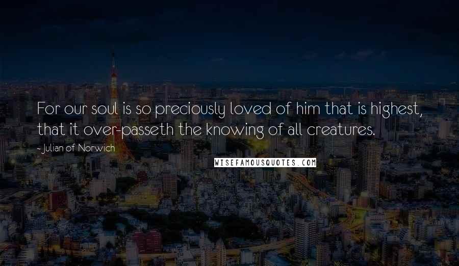 Julian Of Norwich Quotes: For our soul is so preciously loved of him that is highest, that it over-passeth the knowing of all creatures.