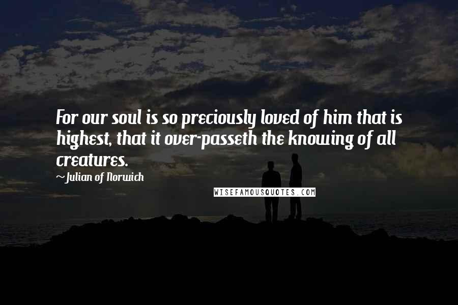 Julian Of Norwich Quotes: For our soul is so preciously loved of him that is highest, that it over-passeth the knowing of all creatures.