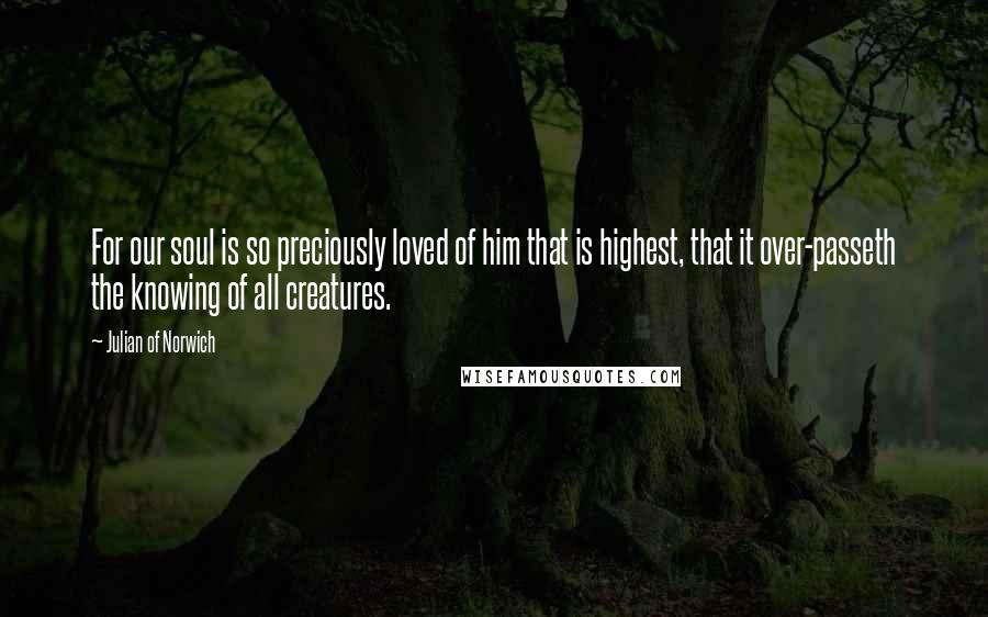 Julian Of Norwich Quotes: For our soul is so preciously loved of him that is highest, that it over-passeth the knowing of all creatures.