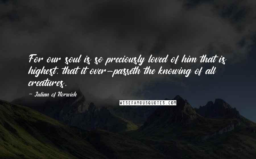 Julian Of Norwich Quotes: For our soul is so preciously loved of him that is highest, that it over-passeth the knowing of all creatures.