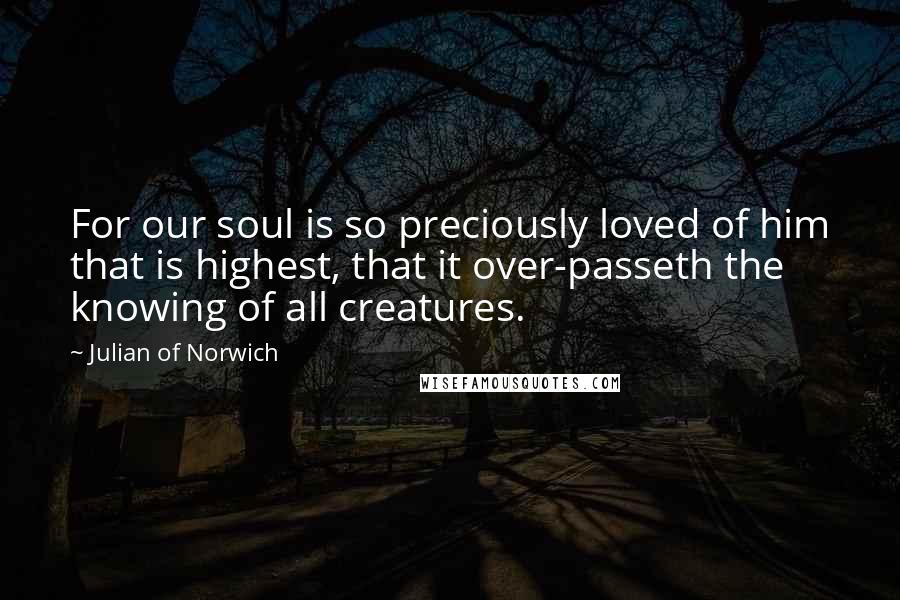 Julian Of Norwich Quotes: For our soul is so preciously loved of him that is highest, that it over-passeth the knowing of all creatures.