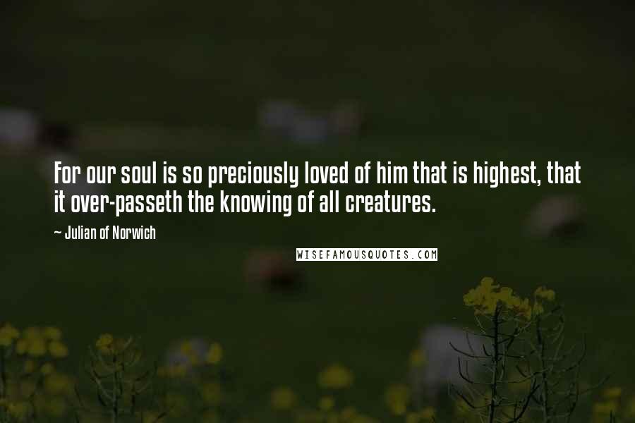 Julian Of Norwich Quotes: For our soul is so preciously loved of him that is highest, that it over-passeth the knowing of all creatures.