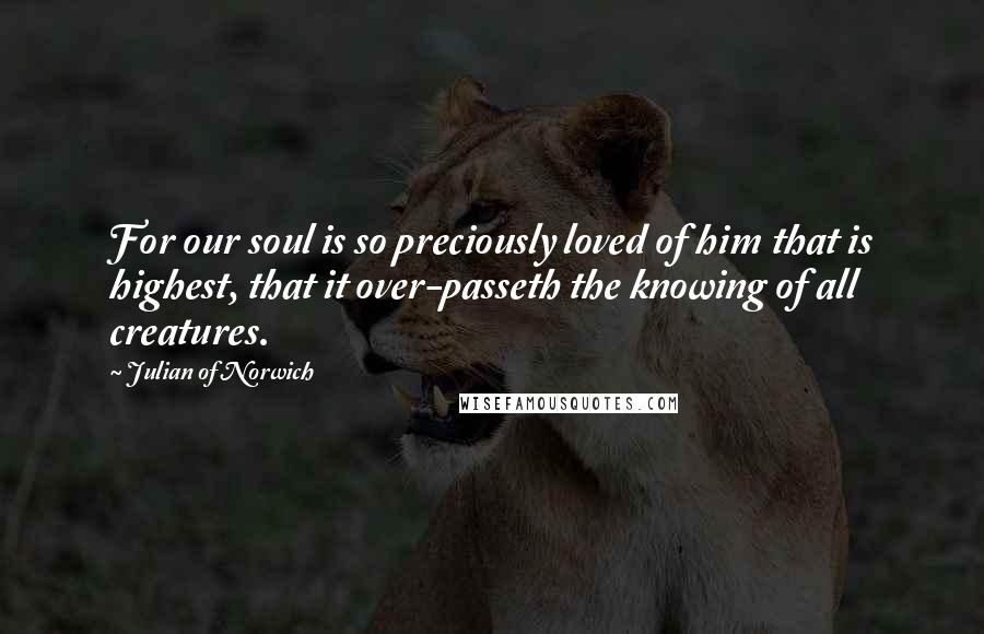 Julian Of Norwich Quotes: For our soul is so preciously loved of him that is highest, that it over-passeth the knowing of all creatures.