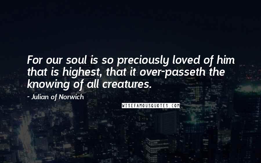 Julian Of Norwich Quotes: For our soul is so preciously loved of him that is highest, that it over-passeth the knowing of all creatures.