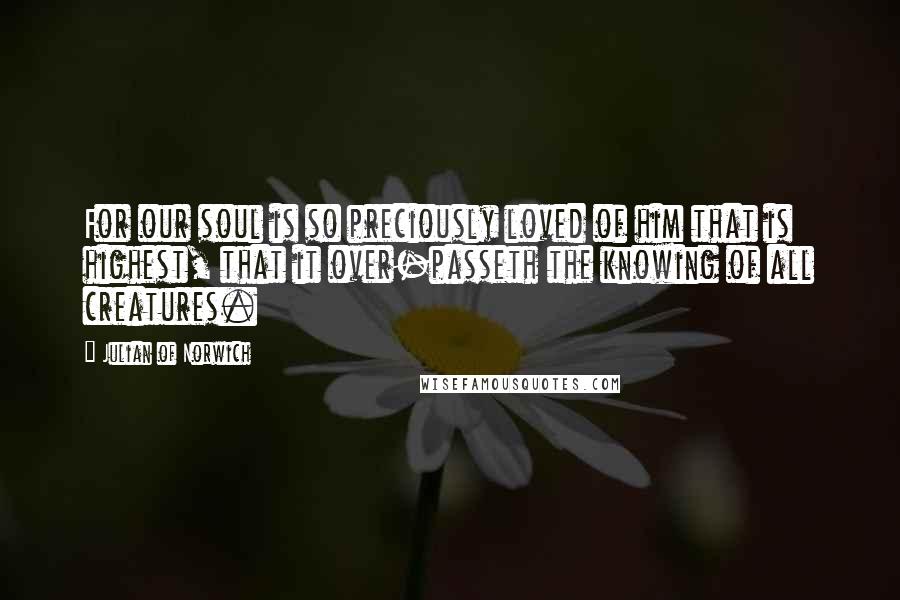 Julian Of Norwich Quotes: For our soul is so preciously loved of him that is highest, that it over-passeth the knowing of all creatures.